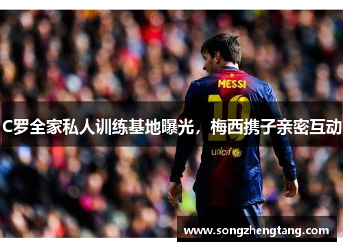 C罗全家私人训练基地曝光，梅西携子亲密互动